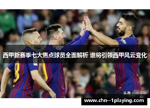 西甲新赛季七大焦点球员全面解析 谁将引领西甲风云变化 西甲新赛季七大焦点球员全面解析 谁将引领西甲风云变化