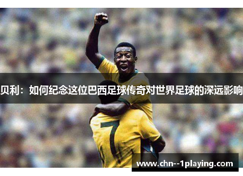 贝利:如何纪念这位巴西足球传奇对世界足球的深远影响 贝利:如何纪念这位巴西足球传奇对世界足球的深远影响