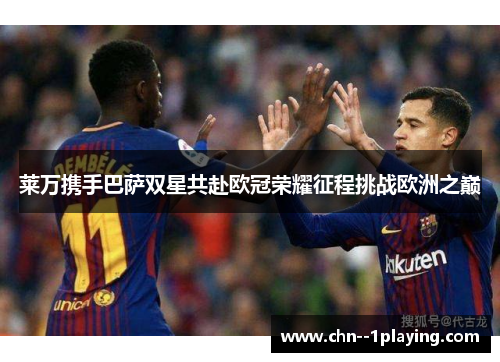 莱万携手巴萨双星共赴欧冠荣耀征程挑战欧洲之巅 莱万携手巴萨双星共赴欧冠荣耀征程挑战欧洲之巅